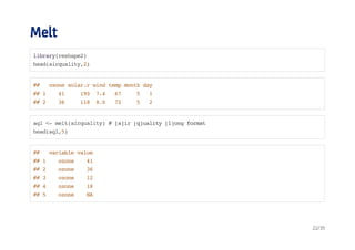 Melt 
library(reshape2) 
head(airquality,2) 
## ozone solar.r wind temp month day 
## 1 41 190 7.4 67 5 1 
## 2 36 118 8.0 72 5 2 
aql <- melt(airquality) # [a]ir [q]uality [l]ong format 
head(aql,5) 
## variable value 
## 1 ozone 41 
## 2 ozone 36 
## 3 ozone 12 
## 4 ozone 18 
## 5 ozone NA 
22/35 
 