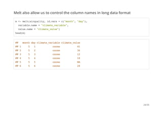 Melt also allow us to control the column names in long data format 
m <- melt(airquality, id.vars = c("month", "day"), 
variable.name = "climate_variable", 
value.name = "climate_value") 
head(m) 
## month day climate_variable climate_value 
## 1 5 1 ozone 41 
## 2 5 2 ozone 36 
## 3 5 3 ozone 12 
## 4 5 4 ozone 18 
## 5 5 5 ozone NA 
## 6 5 6 ozone 28 
24/35 
 