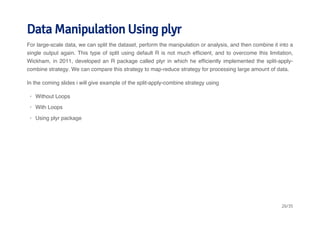 Data Manipulation Using plyr 
For large-scale data, we can split the dataset, perform the manipulation or analysis, and then combine it into a 
single output again. This type of split using default R is not much efficient, and to overcome this limitation, 
Wickham, in 2011, developed an R package called plyr in which he efficiently implemented the split-apply-combine 
strategy. We can compare this strategy to map-reduce strategy for processing large amount of data. 
In the coming slides i will give example of the split-apply-combine strategy using 
· 
Without Loops 
· 
With Loops 
· 
Using plyr package 
26/35 
 