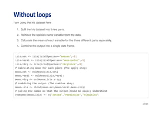 Without loops 
I am using the iris dataset here 
1. Split the iris dataset into three parts. 
2. Remove the species name variable from the data. 
3. Calculate the mean of each variable for the three different parts separately. 
4. Combine the output into a single data frame. 
iris.set <- iris[iris$Species=="setosa",-5] 
iris.versi <- iris[iris$Species=="versicolor",-5] 
iris.virg <- iris[iris$Species=="virginica",-5] 
# calculating mean for each piece (The apply step) 
mean.set <- colMeans(iris.set) 
mean.versi <- colMeans(iris.versi) 
mean.virg <- colMeans(iris.virg) 
# combining the output (The combine step) 
mean.iris <- rbind(mean.set,mean.versi,mean.virg) 
# giving row names so that the output could be easily understood 
rownames(mean.iris) <- c("setosa","versicolor","virginica") 
27/35 
 