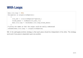 With Loops 
mean.iris.loop <- NULL 
for(species in unique(iris$Species)) 
{ 
iris_sub <- iris[iris$Species==species,] 
column_means <- colMeans(iris_sub[,-5]) 
mean.iris.loop <- rbind(mean.iris.loop,column_means) 
} 
# giving row names so that the output could be easily understood 
rownames(mean.iris.loop) <- unique(iris$Species) 
NB: In the split-apply-combine strategy is that each piece should be independent of the other. The strategy 
wont work if one piece is dependent upon one another. 
28/35 
 