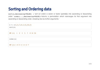 Sorting and Ordering data 
sort(x,decreasing=FALSE) : 'sort (or order) a vector or factor (partially) into ascending or descending 
order.' order(...,decreasing=FALSE):'returns a permutation which rearranges its first argument into 
ascending or descending order, breaking ties by further arguments.' 
x <- c(1,5,7,8,3,12,34,2) 
sort(x) 
## [1] 1 2 3 5 7 8 12 34 
order(x) 
## [1] 1 8 5 2 3 4 6 7 
3/35 
 