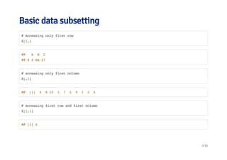 Basic data subsetting 
# Accessing only first row 
X[1,] 
## A B C 
## 8 4 NA 27 
# accessing only first column 
X[,1] 
## [1] 4 8 10 3 7 5 9 1 2 6 
# accessing first row and first column 
X[1,1] 
## [1] 4 
7/35 
 