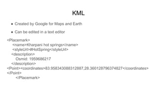 KML
● Created by Google for Maps and Earth
● Can be edited in a text editor
<Placemark>
<name>Kharpani hot springs</name>
...