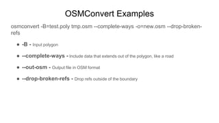 OSMConvert Examples
osmconvert -B=test.poly tmp.osm --complete-ways -o=new.osm --drop-broken-
refs
● -B - Input polygon
● ...