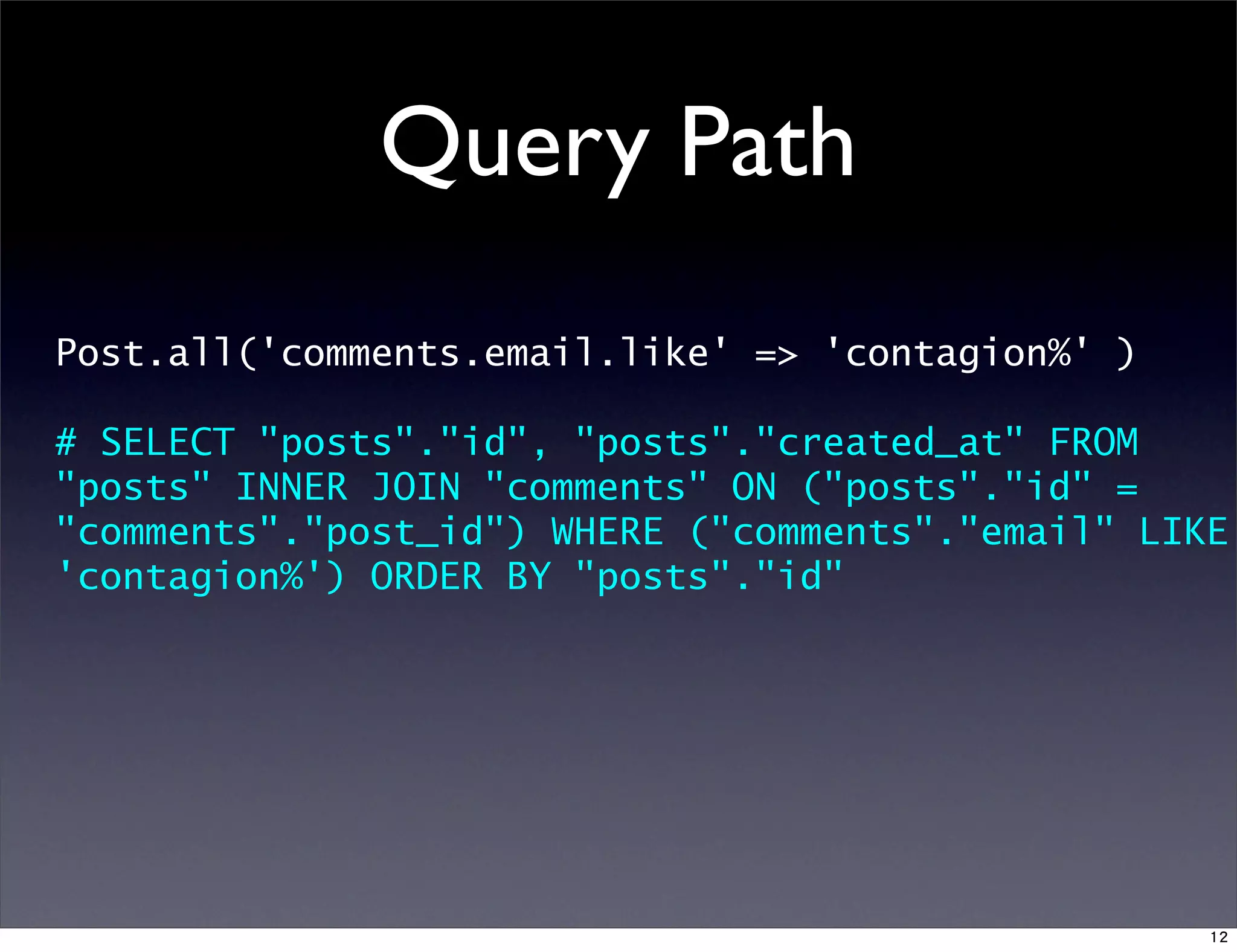 Query Path
Post.all('comments.email.like' => 'contagion%' )
# SELECT "posts"."id", "posts"."created_at" FROM
"posts" INNER JOIN "comments" ON ("posts"."id" =
"comments"."post_id") WHERE ("comments"."email" LIKE
'contagion%') ORDER BY "posts"."id"
12
 