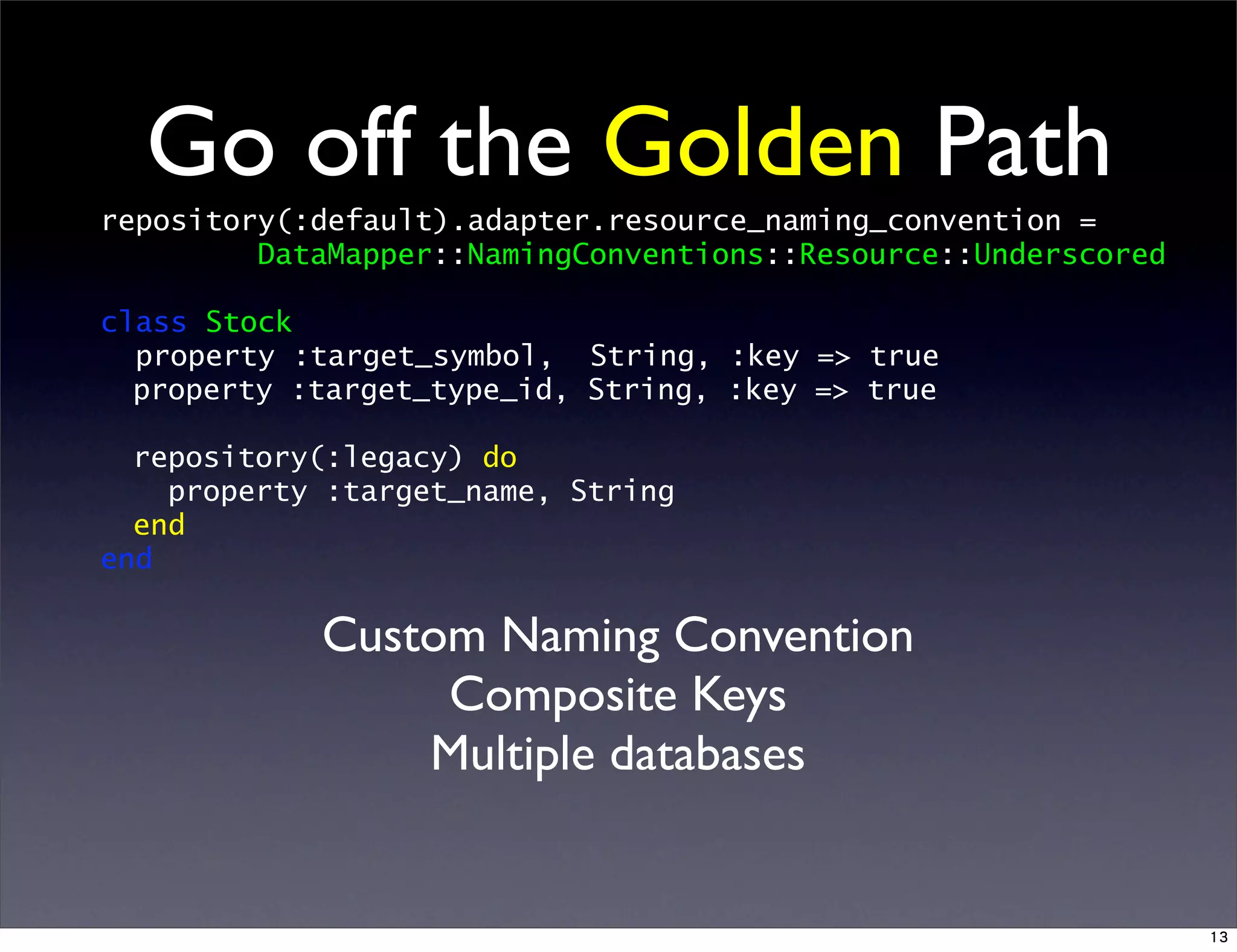Go off the Golden Path
repository(:default).adapter.resource_naming_convention =
DataMapper::NamingConventions::Resource::Underscored
class Stock
property :target_symbol, String, :key => true
property :target_type_id, String, :key => true
repository(:legacy) do
property :target_name, String
end
end
Custom Naming Convention
Composite Keys
Multiple databases
13
 