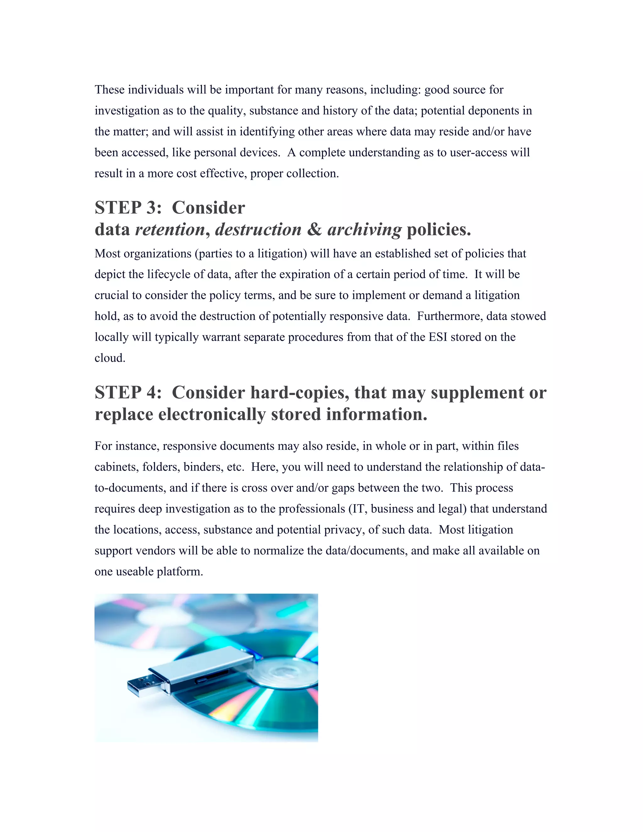 These individuals will be important for many reasons, including: good source for
investigation as to the quality, substance and history of the data; potential deponents in
the matter; and will assist in identifying other areas where data may reside and/or have
been accessed, like personal devices. A complete understanding as to user-access will
result in a more cost effective, proper collection.
STEP 3: Consider
data retention, destruction & archiving policies.
Most organizations (parties to a litigation) will have an established set of policies that
depict the lifecycle of data, after the expiration of a certain period of time. It will be
crucial to consider the policy terms, and be sure to implement or demand a litigation
hold, as to avoid the destruction of potentially responsive data. Furthermore, data stowed
locally will typically warrant separate procedures from that of the ESI stored on the
cloud.
STEP 4: Consider hard-copies, that may supplement or
replace electronically stored information.
For instance, responsive documents may also reside, in whole or in part, within files
cabinets, folders, binders, etc. Here, you will need to understand the relationship of data-
to-documents, and if there is cross over and/or gaps between the two. This process
requires deep investigation as to the professionals (IT, business and legal) that understand
the locations, access, substance and potential privacy, of such data. Most litigation
support vendors will be able to normalize the data/documents, and make all available on
one useable platform.
 