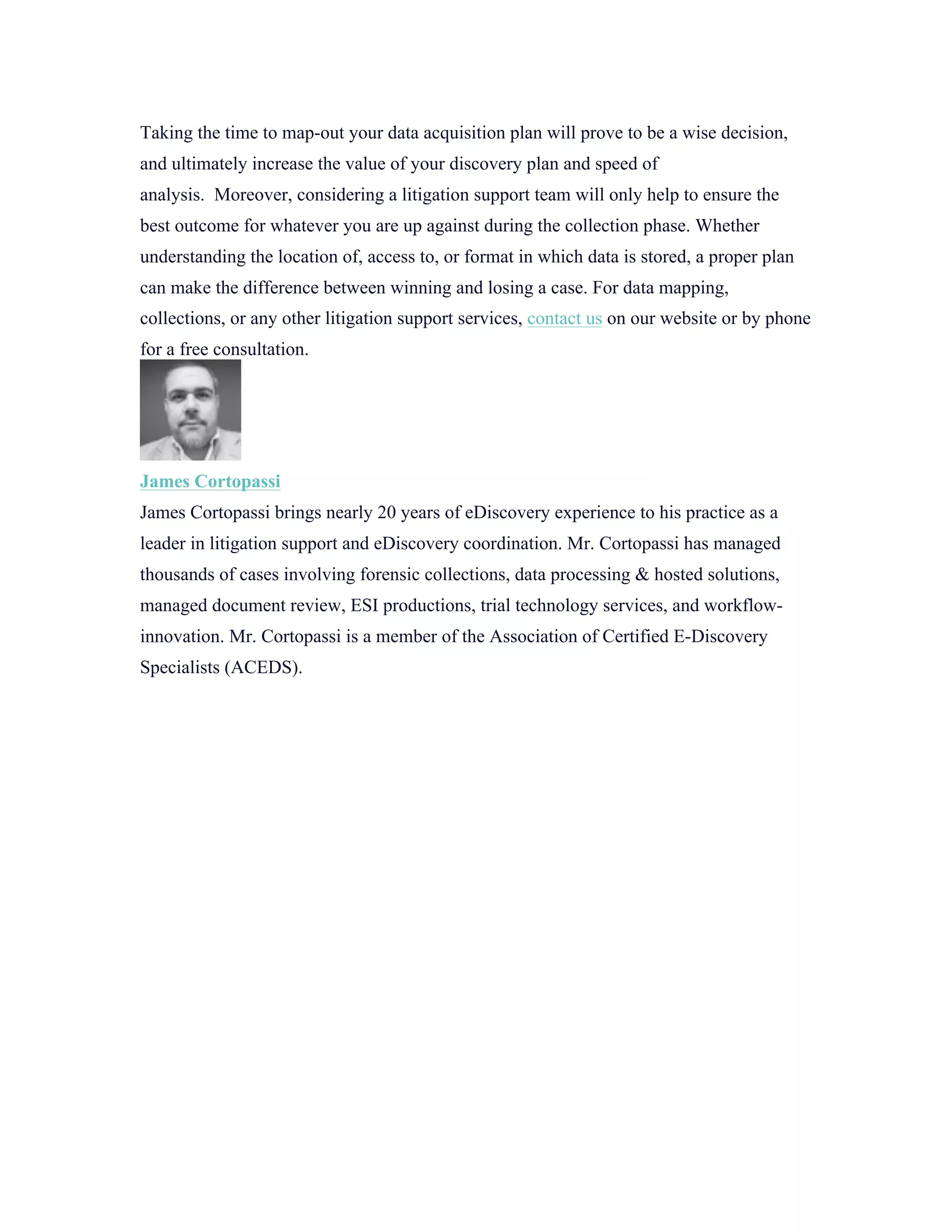 Taking the time to map-out your data acquisition plan will prove to be a wise decision,
and ultimately increase the value of your discovery plan and speed of
analysis. Moreover, considering a litigation support team will only help to ensure the
best outcome for whatever you are up against during the collection phase. Whether
understanding the location of, access to, or format in which data is stored, a proper plan
can make the difference between winning and losing a case. For data mapping,
collections, or any other litigation support services, contact us on our website or by phone
for a free consultation.
James Cortopassi
James Cortopassi brings nearly 20 years of eDiscovery experience to his practice as a
leader in litigation support and eDiscovery coordination. Mr. Cortopassi has managed
thousands of cases involving forensic collections, data processing & hosted solutions,
managed document review, ESI productions, trial technology services, and workflow-
innovation. Mr. Cortopassi is a member of the Association of Certified E-Discovery
Specialists (ACEDS).
	
  
 