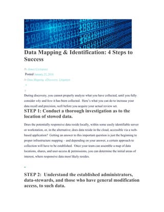 Data Mapping & Identification: 4 Steps to
Success
By James Cortopassi
Posted January 25, 2016
In Data Mapping, eDiscovery, Litigation
0
0
During discovery, you cannot properly analyze what you have collected, until you fully
consider why and how it has been collected. Here’s what you can do to increase your
data recall and precision, well before you acquire your actual review set.
STEP 1: Conduct a thorough investigation as to the
location of stowed data.
Does the potentially responsive data reside locally, within some easily identifiable server
or workstation, or, in the alternative; does data reside in the cloud, accessible via a web-
based application? Getting an answer to this important question is just the beginning to
proper infrastructure mapping – and depending on your answer, a certain approach to
collection will have to be established. Once your team can assemble a map of data
locations, shares, and user-access & permissions, you can determine the initial areas of
interest, where responsive data most likely resides.
STEP 2: Understand the established administrators,
data-stewards, and those who have general modification
access, to such data.
 