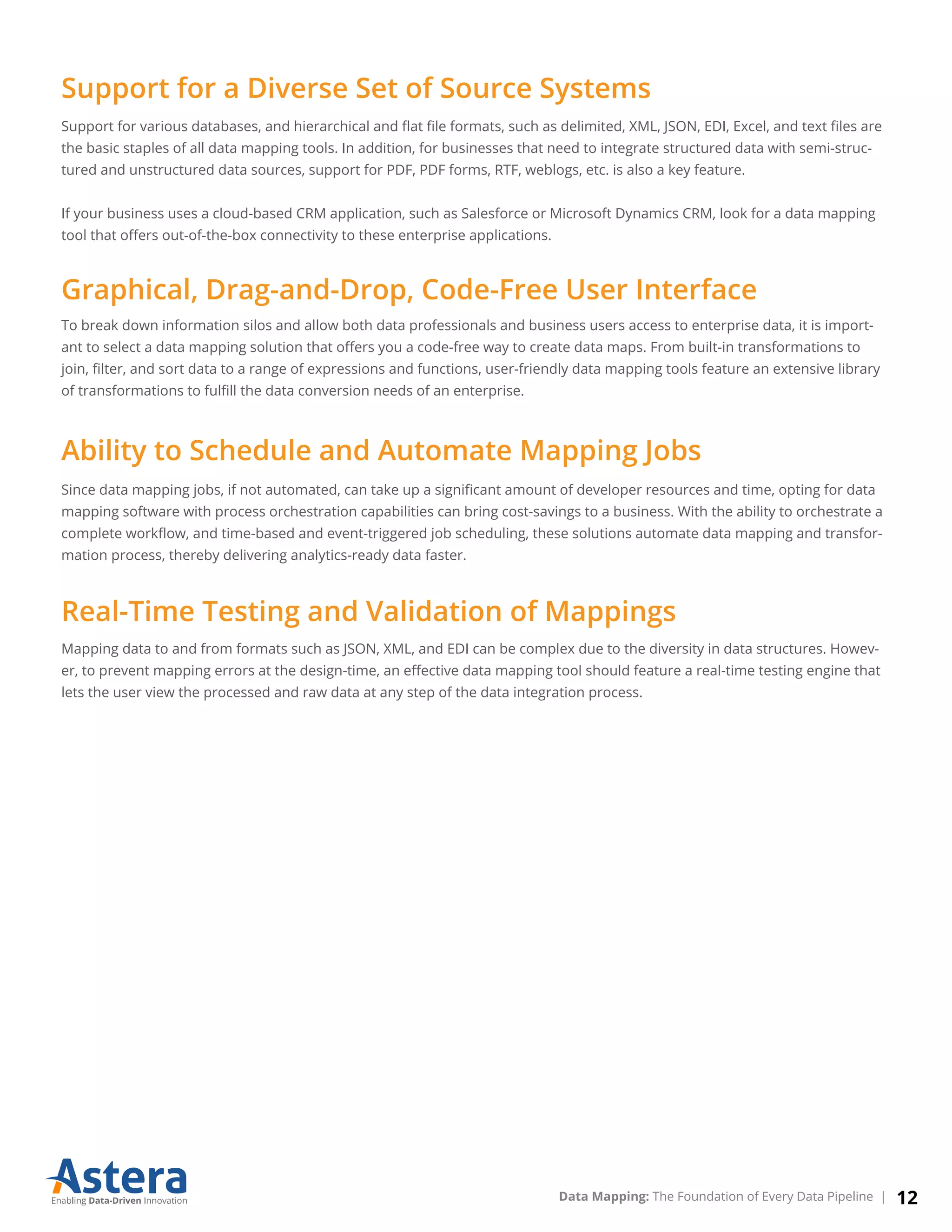 Support for various databases, and hierarchical and ﬂat ﬁle formats, such as delimited, XML, JSON, EDI, Excel, and text ﬁles are
the basic staples of all data mapping tools. In addition, for businesses that need to integrate structured data with semi-struc-
tured and unstructured data sources, support for PDF, PDF forms, RTF, weblogs, etc. is also a key feature.
If your business uses a cloud-based CRM application, such as Salesforce or Microsoft Dynamics CRM, look for a data mapping
tool that oﬀers out-of-the-box connectivity to these enterprise applications.
To break down information silos and allow both data professionals and business users access to enterprise data, it is import-
ant to select a data mapping solution that oﬀers you a code-free way to create data maps. From built-in transformations to
join, ﬁlter, and sort data to a range of expressions and functions, user-friendly data mapping tools feature an extensive library
of transformations to fulﬁll the data conversion needs of an enterprise.
Since data mapping jobs, if not automated, can take up a signiﬁcant amount of developer resources and time, opting for data
mapping software with process orchestration capabilities can bring cost-savings to a business. With the ability to orchestrate a
complete workﬂow, and time-based and event-triggered job scheduling, these solutions automate data mapping and transfor-
mation process, thereby delivering analytics-ready data faster.
Mapping data to and from formats such as JSON, XML, and EDI can be complex due to the diversity in data structures. Howev-
er, to prevent mapping errors at the design-time, an eﬀective data mapping tool should feature a real-time testing engine that
lets the user view the processed and raw data at any step of the data integration process.
Support for a Diverse Set of Source Systems
Graphical, Drag-and-Drop, Code-Free User Interface
Ability to Schedule and Automate Mapping Jobs
Real-Time Testing and Validation of Mappings
12Data Mapping: The Foundation of Every Data Pipeline |
 