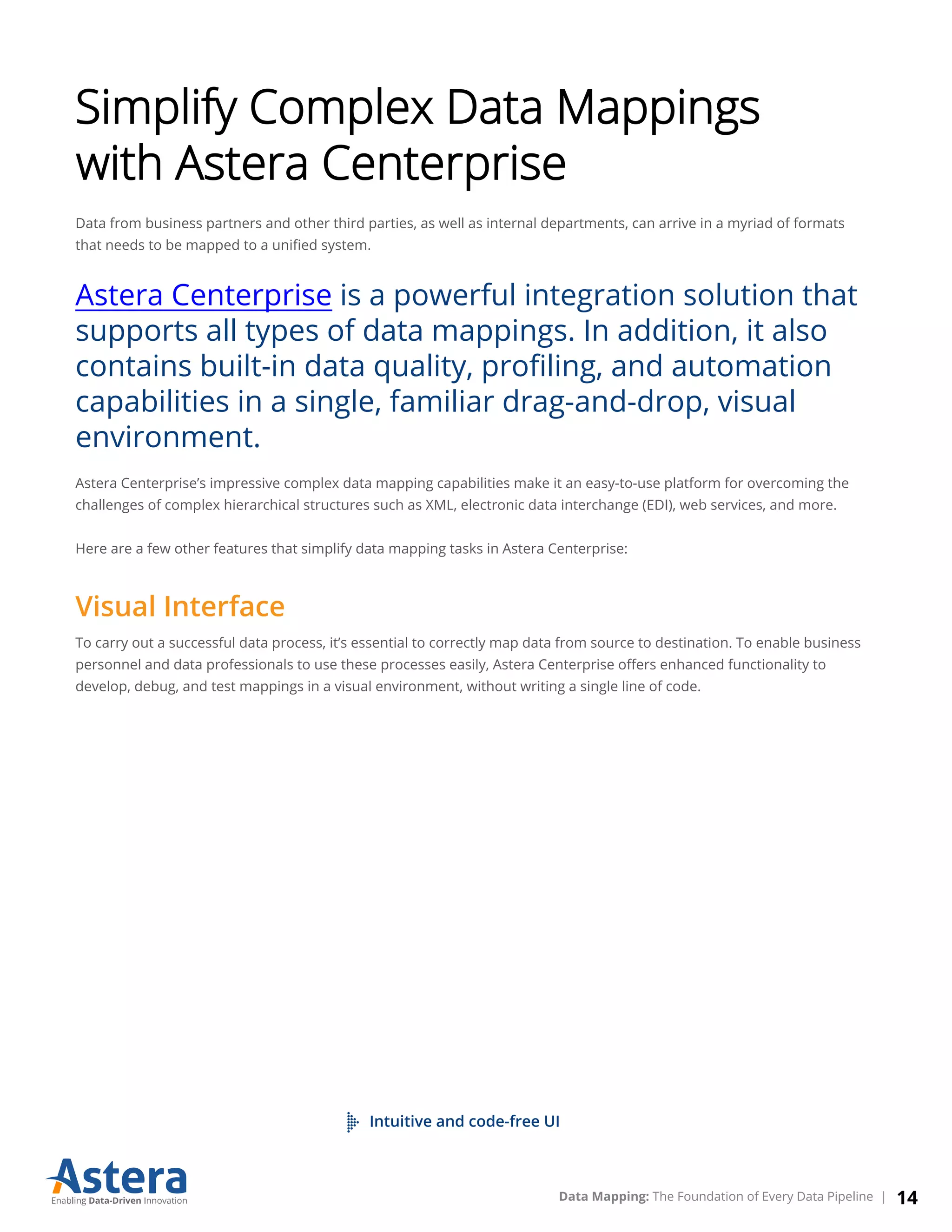 Simplify Complex Data Mappings
with Astera Centerprise
Data from business partners and other third parties, as well as internal departments, can arrive in a myriad of formats
that needs to be mapped to a uniﬁed system.
Astera Centerprise is a powerful integration solution that
supports all types of data mappings. In addition, it also
contains built-in data quality, proﬁling, and automation
capabilities in a single, familiar drag-and-drop, visual
environment.
Astera Centerprise’s impressive complex data mapping capabilities make it an easy-to-use platform for overcoming the
challenges of complex hierarchical structures such as XML, electronic data interchange (EDI), web services, and more.
Here are a few other features that simplify data mapping tasks in Astera Centerprise:
Visual Interface
To carry out a successful data process, it’s essential to correctly map data from source to destination. To enable business
personnel and data professionals to use these processes easily, Astera Centerprise oﬀers enhanced functionality to
develop, debug, and test mappings in a visual environment, without writing a single line of code.
Intuitive and code-free UI
14Data Mapping: The Foundation of Every Data Pipeline |
 