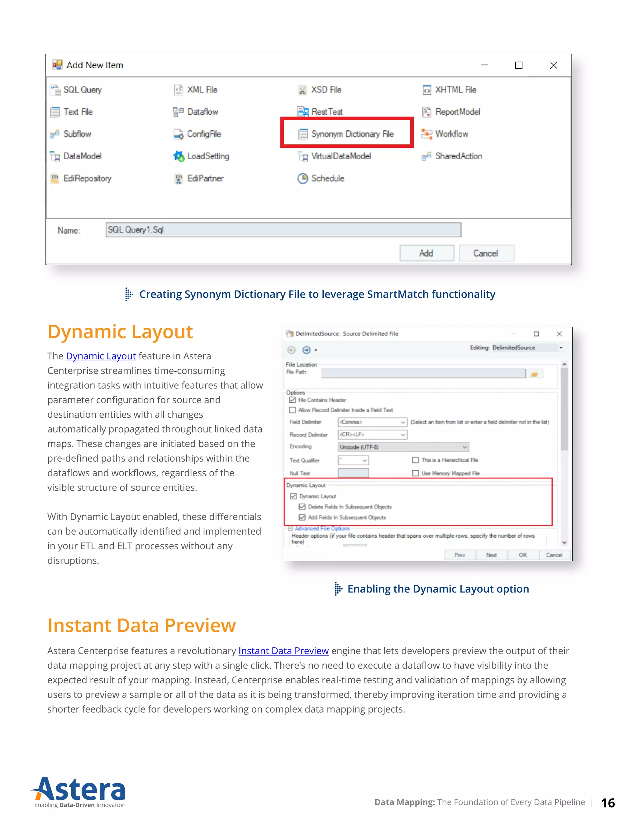 Creating Synonym Dictionary File to leverage SmartMatch functionality
Astera Centerprise features a revolutionary Instant Data Preview engine that lets developers preview the output of their
data mapping project at any step with a single click. There’s no need to execute a dataﬂow to have visibility into the
expected result of your mapping. Instead, Centerprise enables real-time testing and validation of mappings by allowing
users to preview a sample or all of the data as it is being transformed, thereby improving iteration time and providing a
shorter feedback cycle for developers working on complex data mapping projects.
Dynamic Layout
The Dynamic Layout feature in Astera
Centerprise streamlines time-consuming
integration tasks with intuitive features that allow
parameter conﬁguration for source and
destination entities with all changes
automatically propagated throughout linked data
maps. These changes are initiated based on the
pre-deﬁned paths and relationships within the
dataﬂows and workﬂows, regardless of the
visible structure of source entities.
With Dynamic Layout enabled, these diﬀerentials
can be automatically identiﬁed and implemented
in your ETL and ELT processes without any
disruptions.
Instant Data Preview
Enabling the Dynamic Layout option
16Data Mapping: The Foundation of Every Data Pipeline |
 