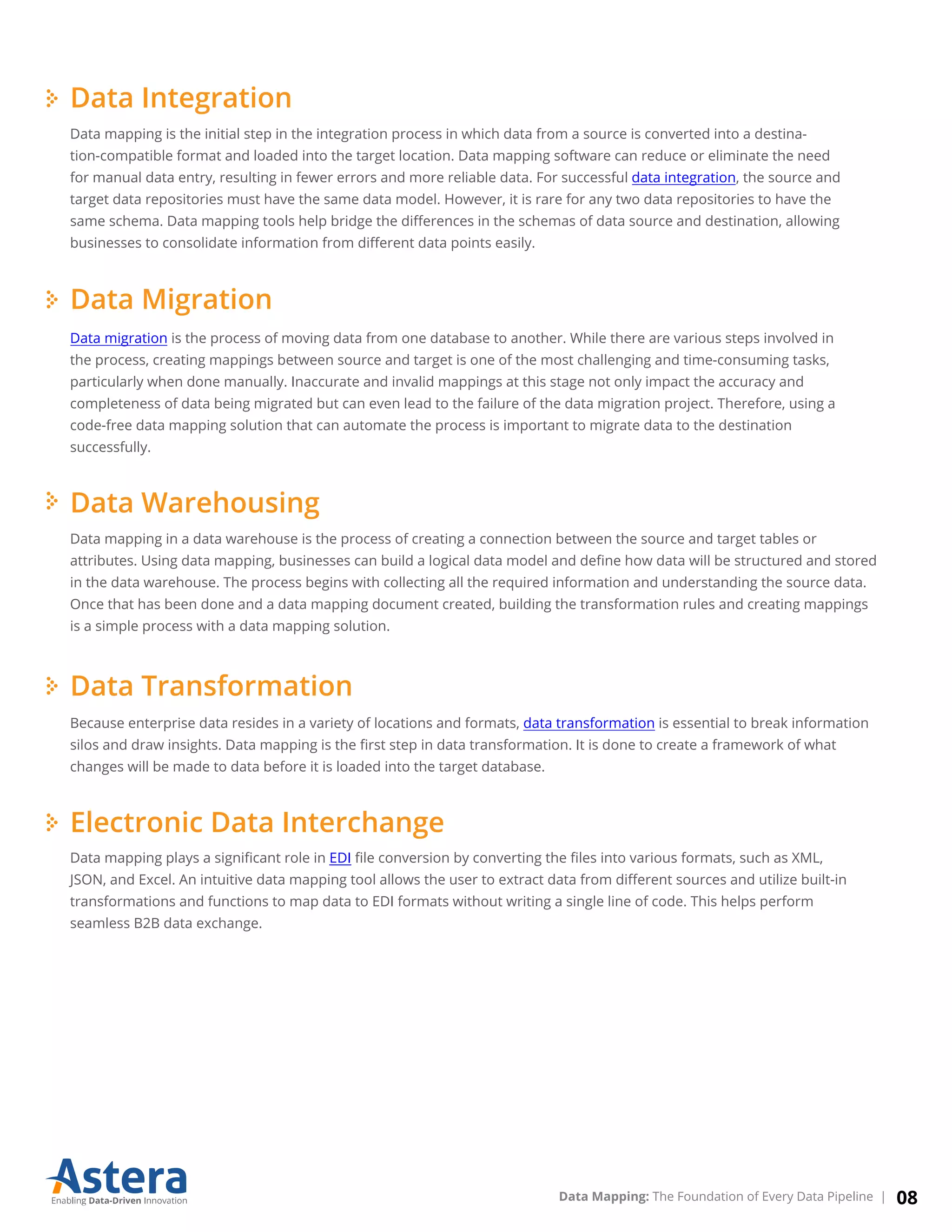 Data Integration
Data mapping is the initial step in the integration process in which data from a source is converted into a destina-
tion-compatible format and loaded into the target location. Data mapping software can reduce or eliminate the need
for manual data entry, resulting in fewer errors and more reliable data. For successful data integration, the source and
target data repositories must have the same data model. However, it is rare for any two data repositories to have the
same schema. Data mapping tools help bridge the diﬀerences in the schemas of data source and destination, allowing
businesses to consolidate information from diﬀerent data points easily.
Data Migration
Data migration is the process of moving data from one database to another. While there are various steps involved in
the process, creating mappings between source and target is one of the most challenging and time-consuming tasks,
particularly when done manually. Inaccurate and invalid mappings at this stage not only impact the accuracy and
completeness of data being migrated but can even lead to the failure of the data migration project. Therefore, using a
code-free data mapping solution that can automate the process is important to migrate data to the destination
successfully.
Data Warehousing
Data mapping in a data warehouse is the process of creating a connection between the source and target tables or
attributes. Using data mapping, businesses can build a logical data model and deﬁne how data will be structured and stored
in the data warehouse. The process begins with collecting all the required information and understanding the source data.
Once that has been done and a data mapping document created, building the transformation rules and creating mappings
is a simple process with a data mapping solution.
Data Transformation
Because enterprise data resides in a variety of locations and formats, data transformation is essential to break information
silos and draw insights. Data mapping is the ﬁrst step in data transformation. It is done to create a framework of what
changes will be made to data before it is loaded into the target database.
Electronic Data Interchange
Data mapping plays a signiﬁcant role in EDI ﬁle conversion by converting the ﬁles into various formats, such as XML,
JSON, and Excel. An intuitive data mapping tool allows the user to extract data from diﬀerent sources and utilize built-in
transformations and functions to map data to EDI formats without writing a single line of code. This helps perform
seamless B2B data exchange.
08Data Mapping: The Foundation of Every Data Pipeline |
 