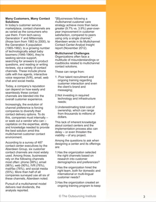 © The Outsourcing Institute 3
Many Customers, Many Contact
Solutions
In today’s customer service
marketplace, contact channels are
as varied as the consumers who
use them. From tech-savvy
Generation Y and Millennials
(those born from 1983 to 2000), to
the Generation X population
(1965-1982), to a growing number
of technologically adept baby
boomers (1946-1964), they’re
seeking service support,
searching for answers to product
questions, and reading or writing
reviews, via a variety of contact
channels. These include phone
calls with live agents, interactive
voice response (IVR), email, web
chat and social media.
Today, a company’s reputation
can depend on how easily and
seamlessly these contact
channels are blended into the
overall customer experience.
Increasingly, the evolution of
channel preference is forcing
companies to diversify their
contact delivery options. To do
this, companies must internally –
or seek out a vendor who can –
capitalize on the expertise, ability
and knowledge needed to provide
the best solution amid this
multichannel customer contact
environment.
According to a survey of 487
contact center executives by the
Aberdeen Group, six customer
contact channels are most widely
used. Among those, businesses
rely on the following channels
most often: phone (98%), email
(96%), web (90%), IVR (76%),
mail/fax (76%), and social media
(55%). More than half of all
companies surveyed use all six of
these channels, Aberdeen noted.
Pursuit of a multichannel model
delivers real dividends, the
analysts reported.
"[B]usinesses following a
multichannel customer care
strategy achieve more than twice
greater (9.7% vs. 3.9%) year-over-
year improvement in customer
satisfaction, compared to peers
using only a single channel,"
Aberdeen wrote in its Multichannel
Contact Center Analyst Insight
report (November 2012).
Multichannel Challenges
Organizations often face a
multitude of misunderstandings or
roadblocks related to multichannel
contact solutions.
These can range from:
1. Poor talent recruitment and
ongoing training regarding
customer interaction and even
the client’s brand and
messaging;
2.Not investing in required
technology and infrastructure
needs;
3.Underestimating total cost of
ownership, which can range
from thousands to millions of
dollars.
This lack of inherent knowledge
about contact centers and the
implementation process also can
delay – or even threaten the
viability – of any project.
Among the questions to ask when
designing a center and its offerings
are:
1.Has the organization selected
the right channels based on
research into customer
demographics and preferences?
2.Has the organization hired the
right team, both for domestic and
international or multi-lingual
customer needs?
3.Has the organization created an
ongoing training program to keep
 