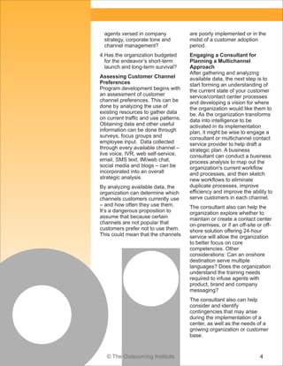 © The Outsourcing Institute 4
agents versed in company
strategy, corporate tone and
channel management?
4.Has the organization budgeted
for the endeavor’s short-term
launch and long-term survival?
Assessing Customer Channel
Preferences
Program development begins with
an assessment of customer
channel preferences. This can be
done by analyzing the use of
existing resources to gather data
on current traffic and use patterns.
Obtaining data and other useful
information can be done through
surveys, focus groups and
employee input. Data collected
through every available channel –
live voice, IVR, web self-service,
email, SMS text, IM/web chat,
social media and blogs – can be
incorporated into an overall
strategic analysis.
By analyzing available data, the
organization can determine which
channels customers currently use
– and how often they use them.
It’s a dangerous proposition to
assume that because certain
channels are not popular that
customers prefer not to use them.
This could mean that the channels
are poorly implemented or in the
midst of a customer adoption
period.
Engaging a Consultant for
Planning a Multichannel
Approach
After gathering and analyzing
available data, the next step is to
start forming an understanding of
the current state of your customer
service/contact center processes
and developing a vision for where
the organization would like them to
be. As the organization transforms
data into intelligence to be
activated in its implementation
plan, it might be wise to engage a
consultant or multichannel contact
service provider to help draft a
strategic plan. A business
consultant can conduct a business
process analysis to map out the
organization's current workflow
and processes, and then sketch
new workflows to eliminate
duplicate processes, improve
efficiency and improve the ability to
serve customers in each channel.
The consultant also can help the
organization explore whether to
maintain or create a contact center
on-premises, or if an off-site or off-
shore solution offering 24-hour
service will allow the organization
to better focus on core
competencies. Other
considerations: Can an onshore
destination serve multiple
languages? Does the organization
understand the training needs
required to infuse agents with
product, brand and company
messaging?
The consultant also can help
consider and identify
contingencies that may arise
during the implementation of a
center, as well as the needs of a
growing organization or customer
base.
 