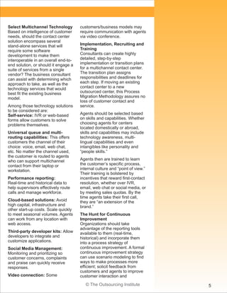 © The Outsourcing Institute 5
Select Multichannel Technology
Based on intelligence of customer
needs, should the contact center
solution encompass several
stand-alone services that will
require some software
development to make them
interoperable in an overall end-to-
end solution, or should it engage a
suite of services from a single
vendor? The business consultant
can assist with determining which
approach to take, as well as the
technology services that would
best fit the existing business
model.
Among those technology solutions
to be considered are:
Self-service: IVR or web-based
forms allow customers to solve
problems themselves.
Universal queue and multi-
routing capabilities: This offers
customers the channel of their
choice: voice, email, web chat,
etc. No matter the channel used,
the customer is routed to agents
who can support multichannel
contact from their laptop or
workstation.
Performance reporting:
Real-time and historical data to
help supervisors effectively route
calls and manage workforce.
Cloud-based solutions: Avoid
high capital, infrastructure and
other start-up costs. Scale quickly
to meet seasonal volumes. Agents
can work from any location with
web access.
Third-party developer kits: Allow
developers to integrate and
customize applications.
Social Media Management:
Monitoring and prioritizing so
customer concerns, complaints
and praise can quickly receive
responses.
Video connection: Some
customers/business models may
require communication with agents
via video conference.
Implementation, Recruiting and
Training
Consultants can create highly
detailed, step-by-step
implementation or transition plans
for a multichannel contact center.
The transition plan assigns
responsibilities and deadlines for
each step. If moving an existing
contact center to a new
outsourced center, this Process
Migration Methodology assures no
loss of customer contact and
service.
Agents should be selected based
on skills and capabilities. Whether
choosing agents for centers
located domestically or abroad,
skills and capabilities may include
technology awareness, multi-
lingual capabilities and even
intangibles like personality and
“people skills.”
Agents then are trained to learn
the customer’s specific process,
internal culture and “point of view.”
Their training is bolstered by
incentives that reward first-contact
resolution, whether over IVR,
email, web chat or social media, or
by meeting sales quotas. By the
time agents take their first call,
they are “an extension of the
brand.”
The Hunt for Continuous
Improvement
Organizations should take
advantage of the reporting tools
available to them (real-time,
historical) and incorporate them
into a process strategy of
continuous improvement. A formal
continuous improvement strategy
can use scenario modeling to find
ways to make processes more
efficient; solicit feedback from
customers and agents to improve
customer interaction and
 