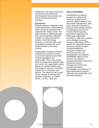 © The Outsourcing Institute 6
satisfaction; and apply continuous
monitoring of the market for
technological improvements and
proven contact-center best
practices.
Conclusion
Raising customer satisfaction and
quality interactions, while lowering
costs, all can be achieved with a
multichannel contact center. The
effort requires a skilled approach
that may incorporate a blended
solution of outsourced service
centers, cloud technology
solutions, a visionary team, and
consultants experienced in the
implementation of the ideal
solution.
Organizations hoping to explore a
multichannel customer contact
environment should assess their
internal capabilities and
weaknesses. Then, they should
seek out prospective partners who
can mentor the organization and/or
deliver on needed skillsets and
technology to improve on existing
solutions or to introduce new
options. The result can be a finely
honed network of services that
reaches customers, no matter
where – or who – they are.
About DATAMARK
DATAMARK is a leading
provider of multichannel
customer contact center
services, digital mailroom and
mail center management, data
entry, document processing
services and business process
re-engineering services for
Fortune 500 companies,
government agencies and
other large enterprises.
Founded in 1989, the company
is the strategic business
process outsourcing ( BPO )
partner for companies across
numerous industry sectors,
including healthcare,
insurance, banking and
financial services, and
transportation and logistics.
DATAMARK offers on-site,
onshore and offshore
processing facilities, delivering
enterprise content
management (ECM) and
process-automation
technologies and solutions to
help organizations improve
efficiency and profitability in all
business functions.
 