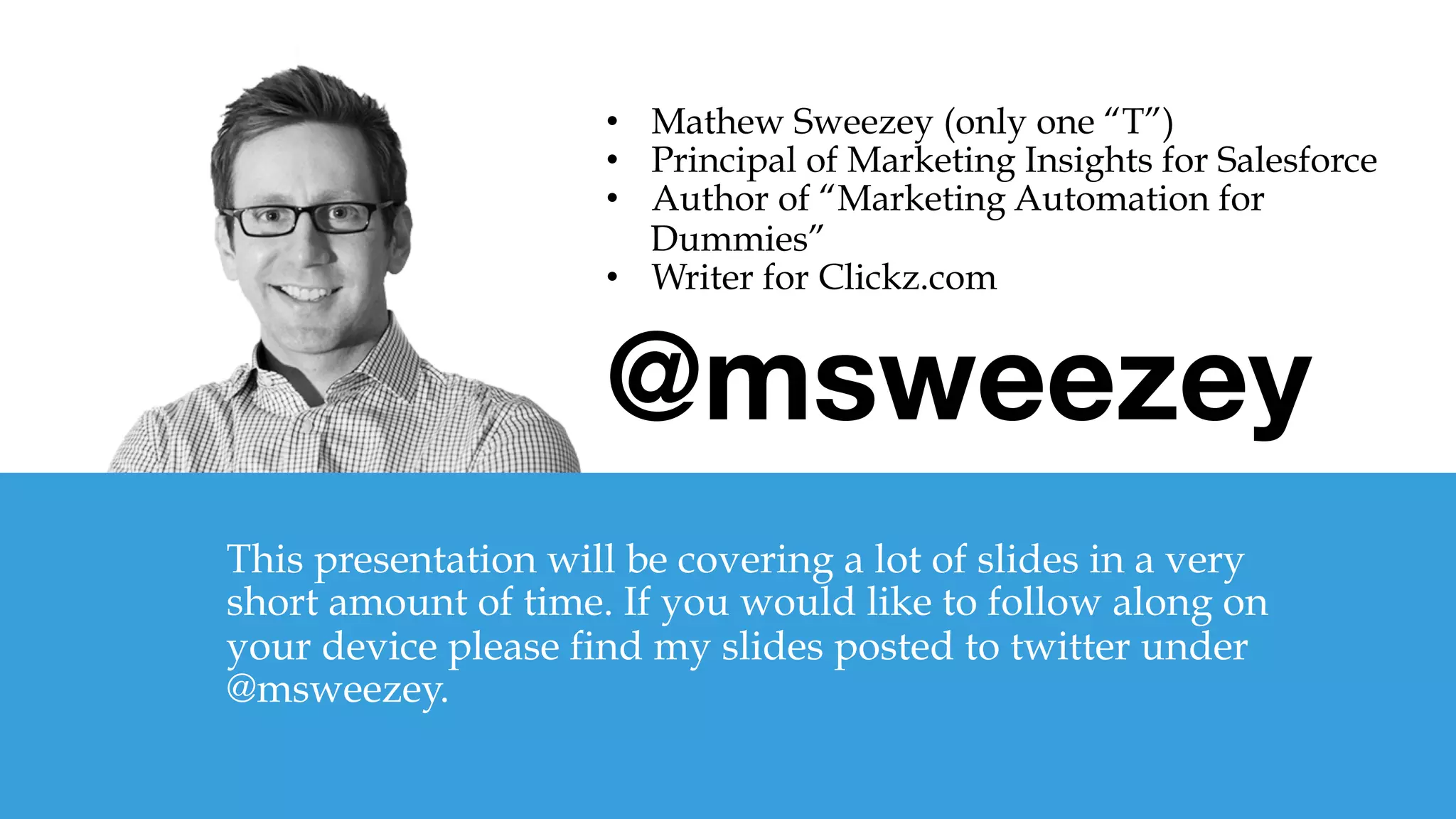 @msweezey

This presentation will be covering a lot of slides in a very
short amount of time. If you would like to follow along on
your device please find my slides posted to twitter under
@msweezey.
•  Mathew Sweezey (only one “T”)
•  Principal of Marketing Insights for Salesforce
•  Author of “Marketing Automation for
Dummies”
•  Writer for Clickz.com
 