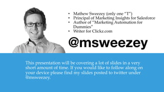 @msweezey

This presentation will be covering a lot of slides in a very
short amount of time. If you would like to follow along on
your device please find my slides posted to twitter under
@msweezey.
•  Mathew Sweezey (only one “T”)
•  Principal of Marketing Insights for Salesforce
•  Author of “Marketing Automation for
Dummies”
•  Writer for Clickz.com
 
