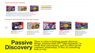 Active 
Discovery
Anytime you do a search you are engaging in “Active
Discovery” This is when you are looking, seeking, or
wanting to find a specific item. “Amazon.com strives to be
the e-commerce destination where consumers can find and discover
anything they want to buy online.” – Jeff Bezos
 