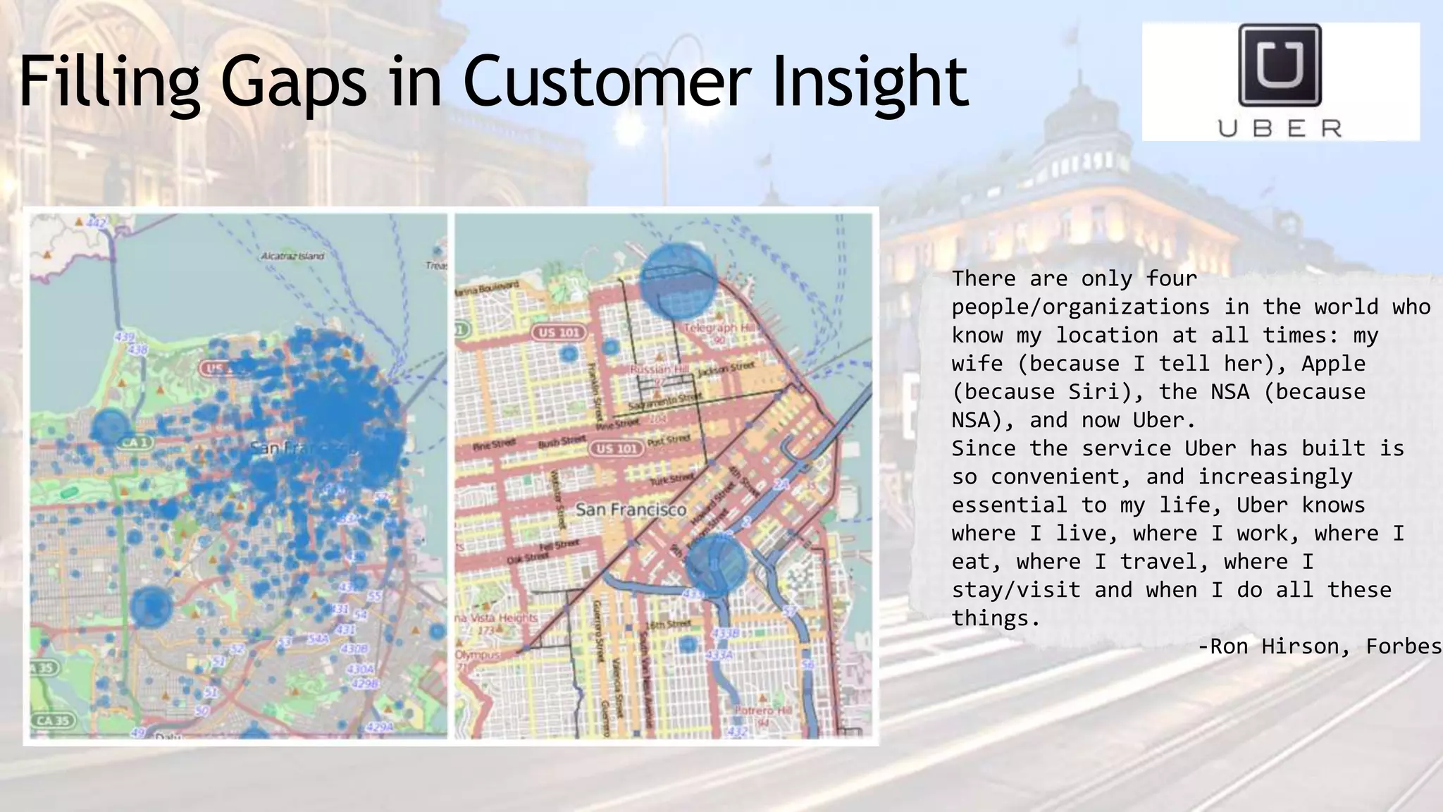 Filling Gaps in Customer Insight
There are only four
people/organizations in the world who
know my location at all times: my
wife (because I tell her), Apple
(because Siri), the NSA (because
NSA), and now Uber.
Since the service Uber has built is
so convenient, and increasingly
essential to my life, Uber knows
where I live, where I work, where I
eat, where I travel, where I
stay/visit and when I do all these
things.
-Ron Hirson, Forbes
 