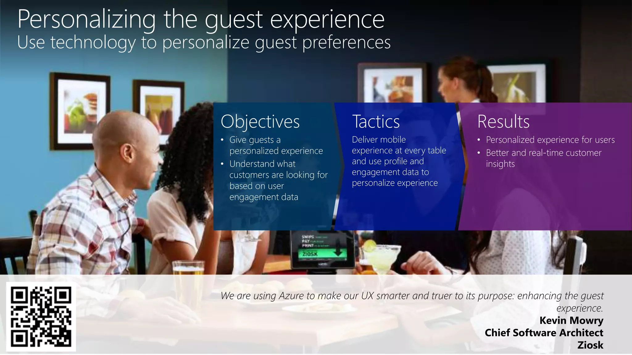 We are using Azure to make our UX smarter and truer to its purpose: enhancing the guest
experience.
Kevin Mowry
Chief Software Architect
Ziosk
Objectives
• Give guests a
personalized experience
• Understand what
customers are looking for
based on user
engagement data
Tactics
Deliver mobile
experience at every table
and use profile and
engagement data to
personalize experience
Results
• Personalized experience for users
• Better and real-time customer
insights
Personalizing the guest experience
Use technology to personalize guest preferences
 