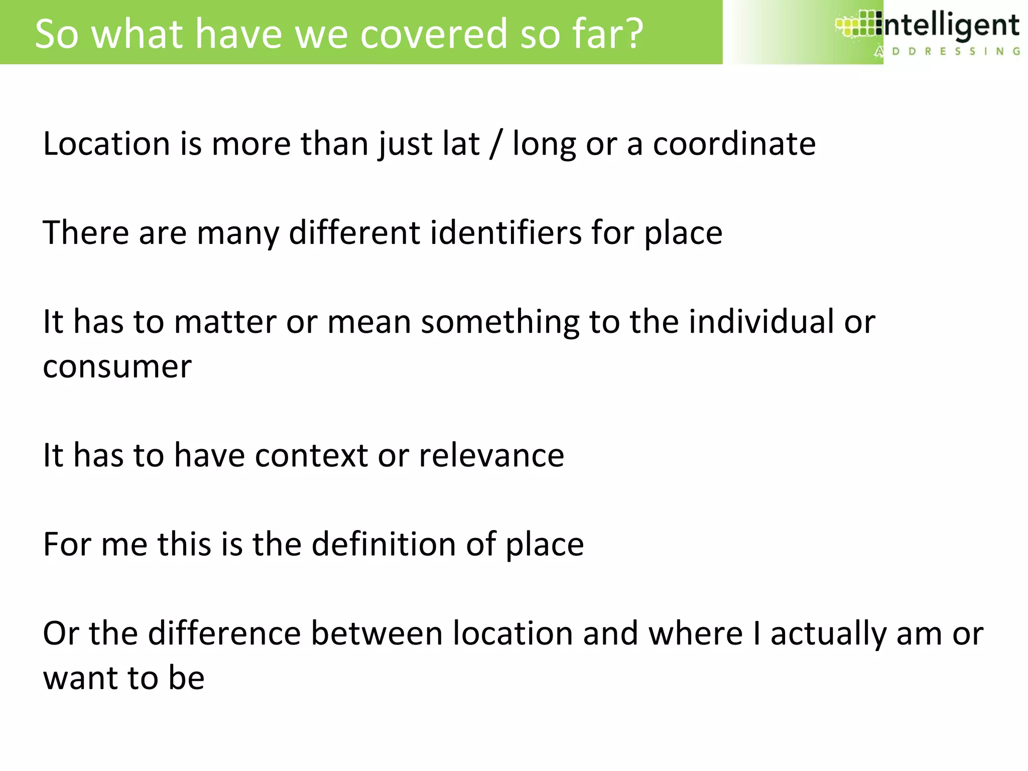 So what have we covered so far? Location is more than just lat / long or a coordinate There are many different identifiers for place It has to matter or mean something to the individual or consumer It has to have context or relevance For me this is the definition of place Or the difference between location and where I actually am or want to be 