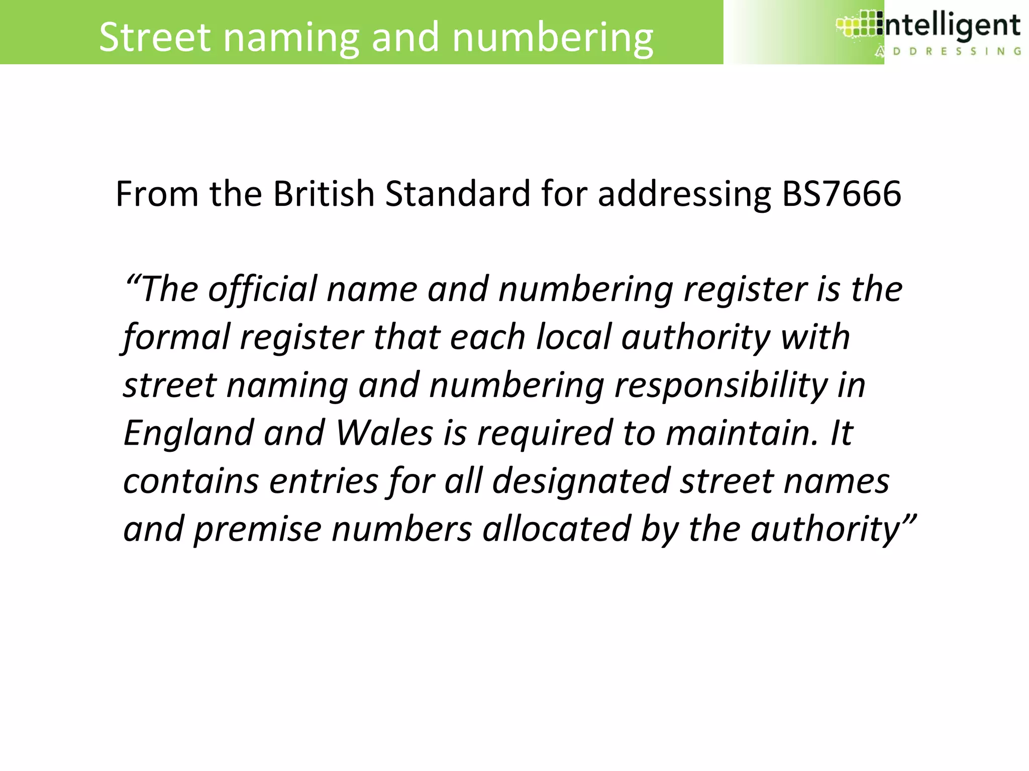 “ The official name and numbering register is the formal register that each local authority with street naming and numbering responsibility in England and Wales is required to maintain. It contains entries for all designated street names and premise numbers allocated by the authority” Street naming and numbering  From the British Standard for addressing BS7666 