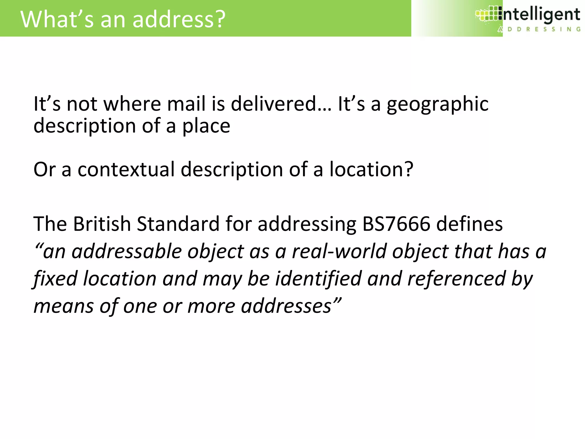 What’s an address? It’s not where mail is delivered… It’s a geographic description of a place Or a contextual description of a location? The British Standard for addressing BS7666 defines  “ an addressable object as a real-world object that has a fixed location and may be identified and referenced by means of one or more addresses” 