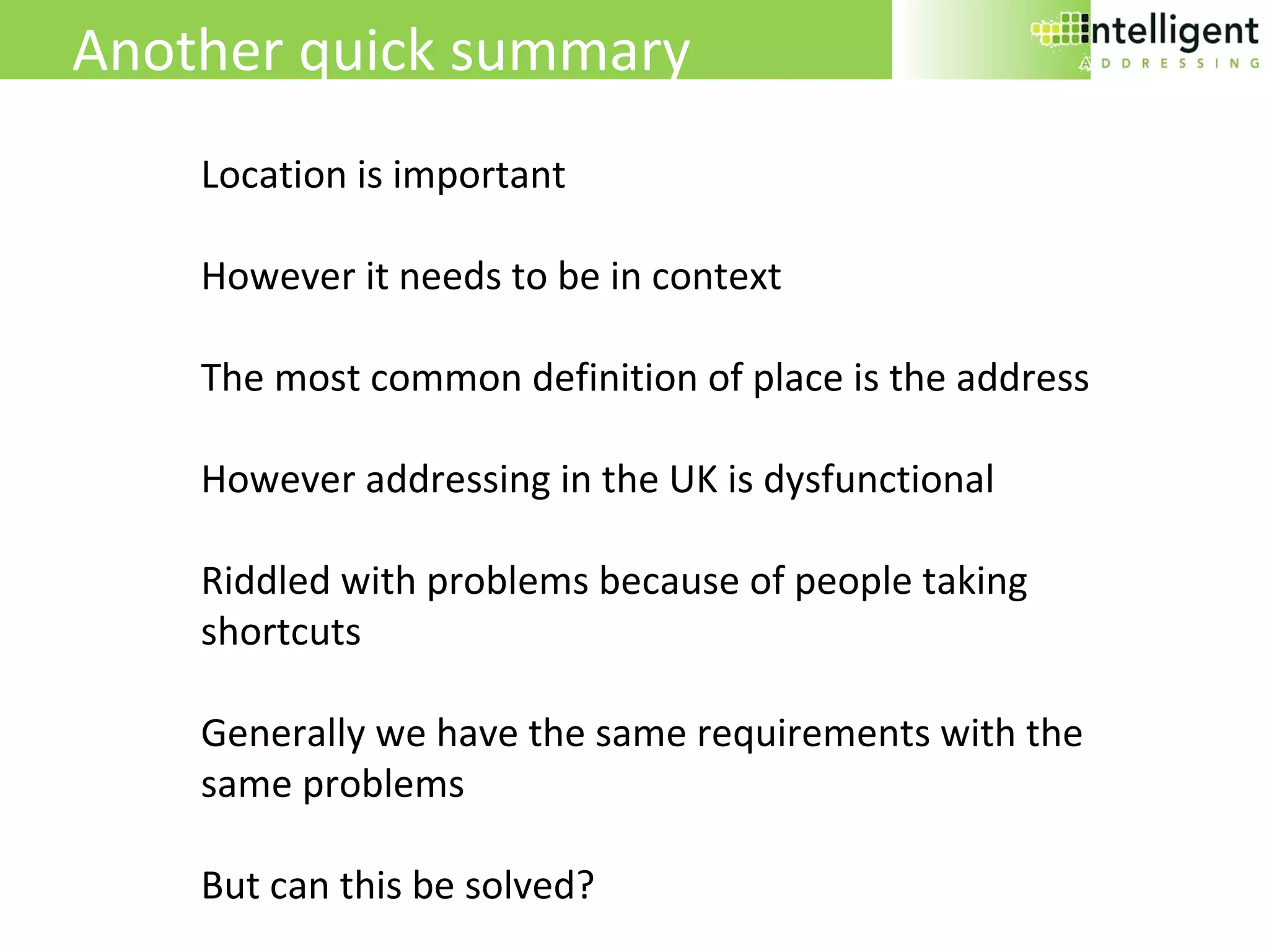 Another quick summary Location is important However it needs to be in context The most common definition of place is the address However addressing in the UK is dysfunctional Riddled with problems because of people taking shortcuts Generally we have the same requirements with the same problems But can this be solved? 