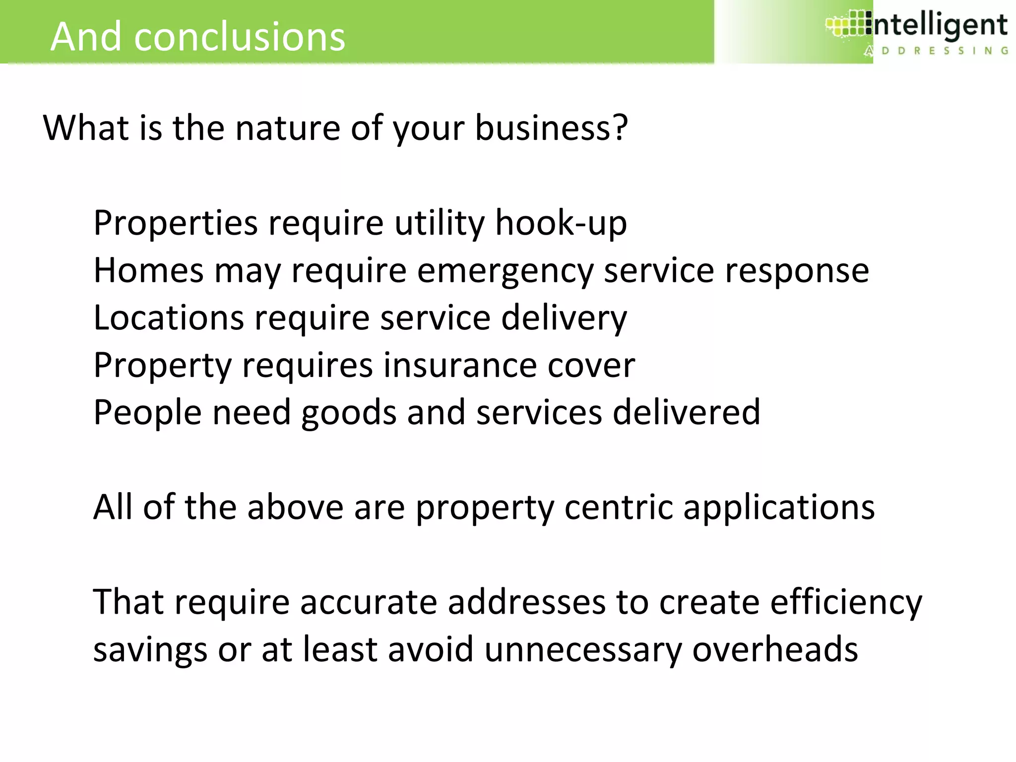 And conclusions What is the nature of your business? Properties require utility hook-up Homes may require emergency service response Locations require service delivery Property requires insurance cover People need goods and services delivered All of the above are property centric applications That require accurate addresses to create efficiency savings or at least avoid unnecessary overheads 