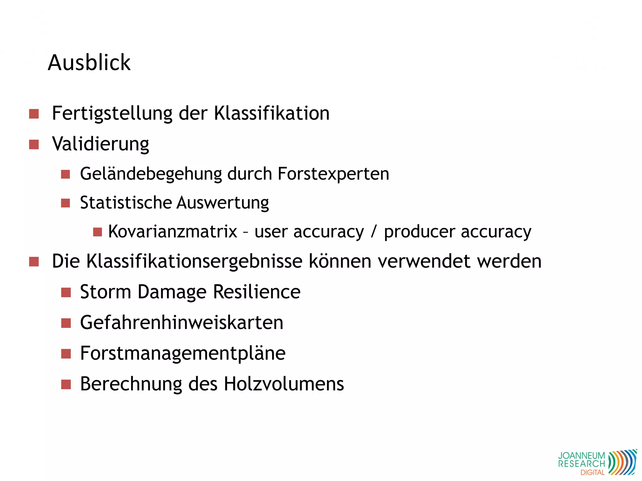 Ausblick
 Fertigstellung der Klassifikation
 Validierung
 Geländebegehung durch Forstexperten
 Statistische Auswertung
 Kovarianzmatrix – user accuracy / producer accuracy
 Die Klassifikationsergebnisse können verwendet werden
 Storm Damage Resilience
 Gefahrenhinweiskarten
 Forstmanagementpläne
 Berechnung des Holzvolumens
 