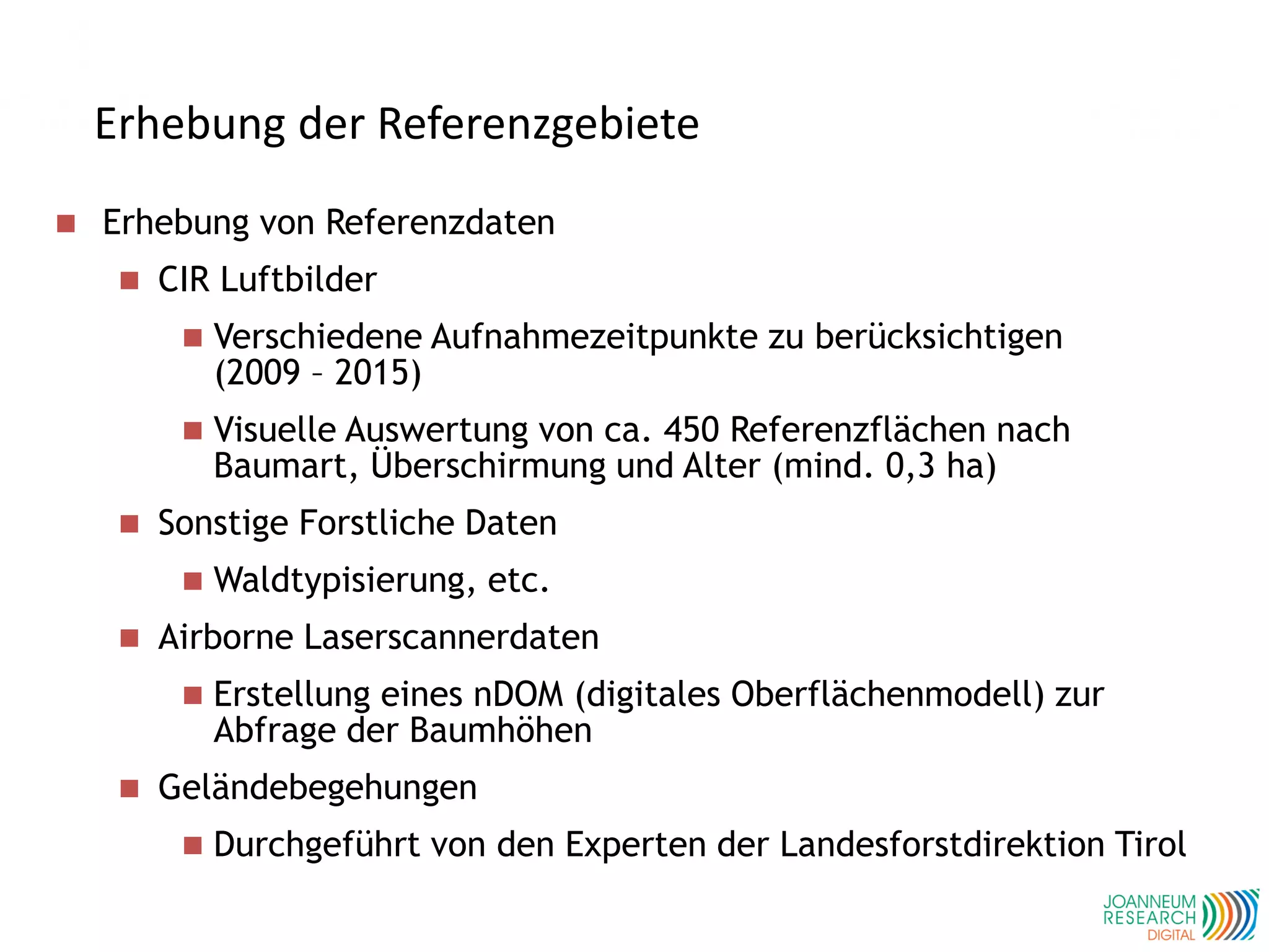Erhebung der Referenzgebiete
 Erhebung von Referenzdaten
 CIR Luftbilder
 Verschiedene Aufnahmezeitpunkte zu berücksichtigen
(2009 – 2015)
 Visuelle Auswertung von ca. 450 Referenzflächen nach
Baumart, Überschirmung und Alter (mind. 0,3 ha)
 Sonstige Forstliche Daten
 Waldtypisierung, etc.
 Airborne Laserscannerdaten
 Erstellung eines nDOM (digitales Oberflächenmodell) zur
Abfrage der Baumhöhen
 Geländebegehungen
 Durchgeführt von den Experten der Landesforstdirektion Tirol
 