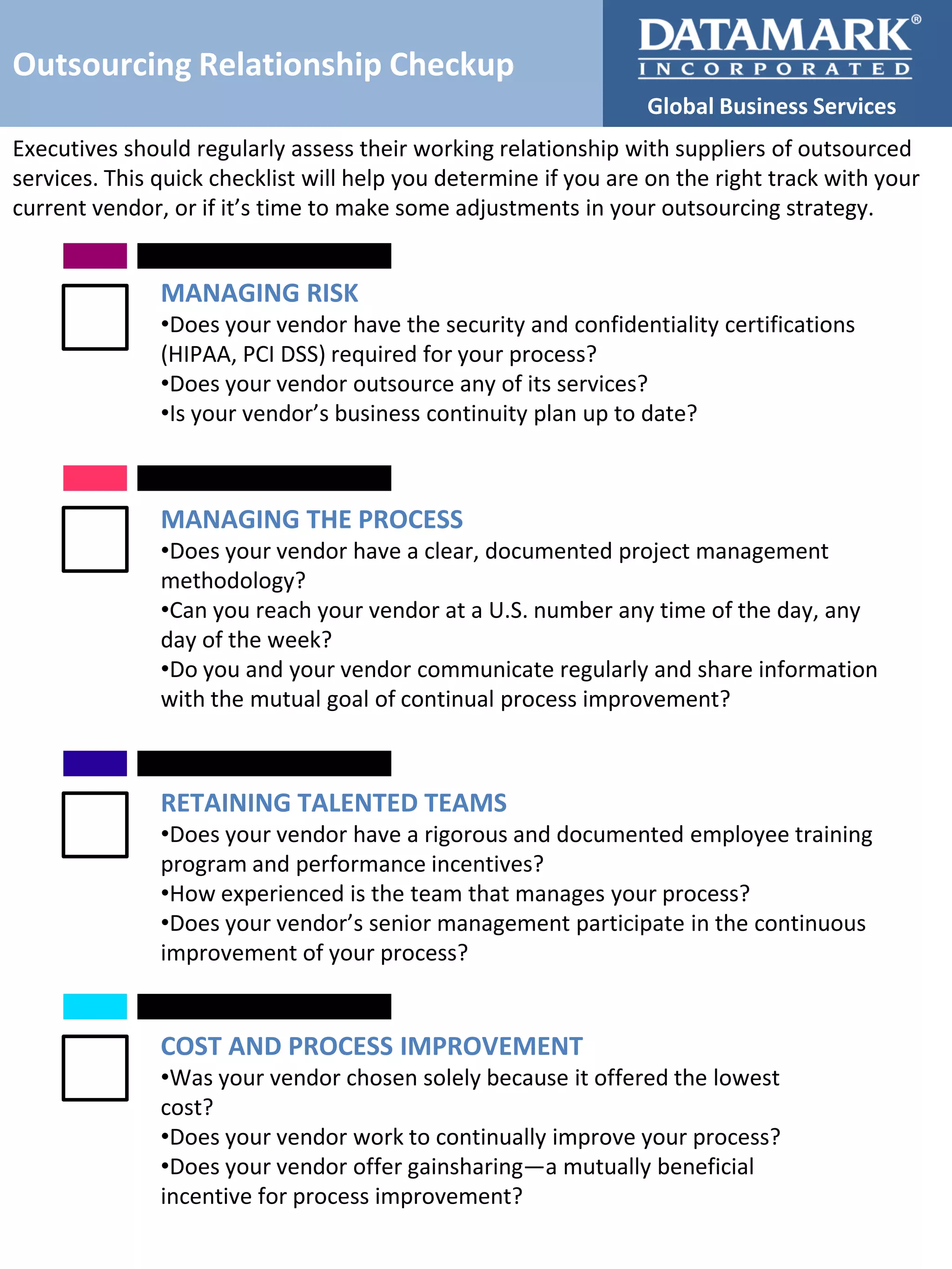 Outsourcing Relationship Checkup
Global Business Services
Executives should regularly assess their working relationship with suppliers of outsourced
services. This quick checklist will help you determine if you are on the right track with your
current vendor, or if it’s time to make some adjustments in your outsourcing strategy.

MANAGING RISK
•Does your vendor have the security and confidentiality certifications
(HIPAA, PCI DSS) required for your process?
•Does your vendor outsource any of its services?
•Is your vendor’s business continuity plan up to date?

MANAGING THE PROCESS
•Does your vendor have a clear, documented project management
methodology?
•Can you reach your vendor at a U.S. number any time of the day, any
day of the week?
•Do you and your vendor communicate regularly and share information
with the mutual goal of continual process improvement?

RETAINING TALENTED TEAMS
•Does your vendor have a rigorous and documented employee training
program and performance incentives?
•How experienced is the team that manages your process?
•Does your vendor’s senior management participate in the continuous
improvement of your process?

COST AND PROCESS IMPROVEMENT
•Was your vendor chosen solely because it offered the lowest
cost?
•Does your vendor work to continually improve your process?
•Does your vendor offer gainsharing—a mutually beneficial
incentive for process improvement?

 