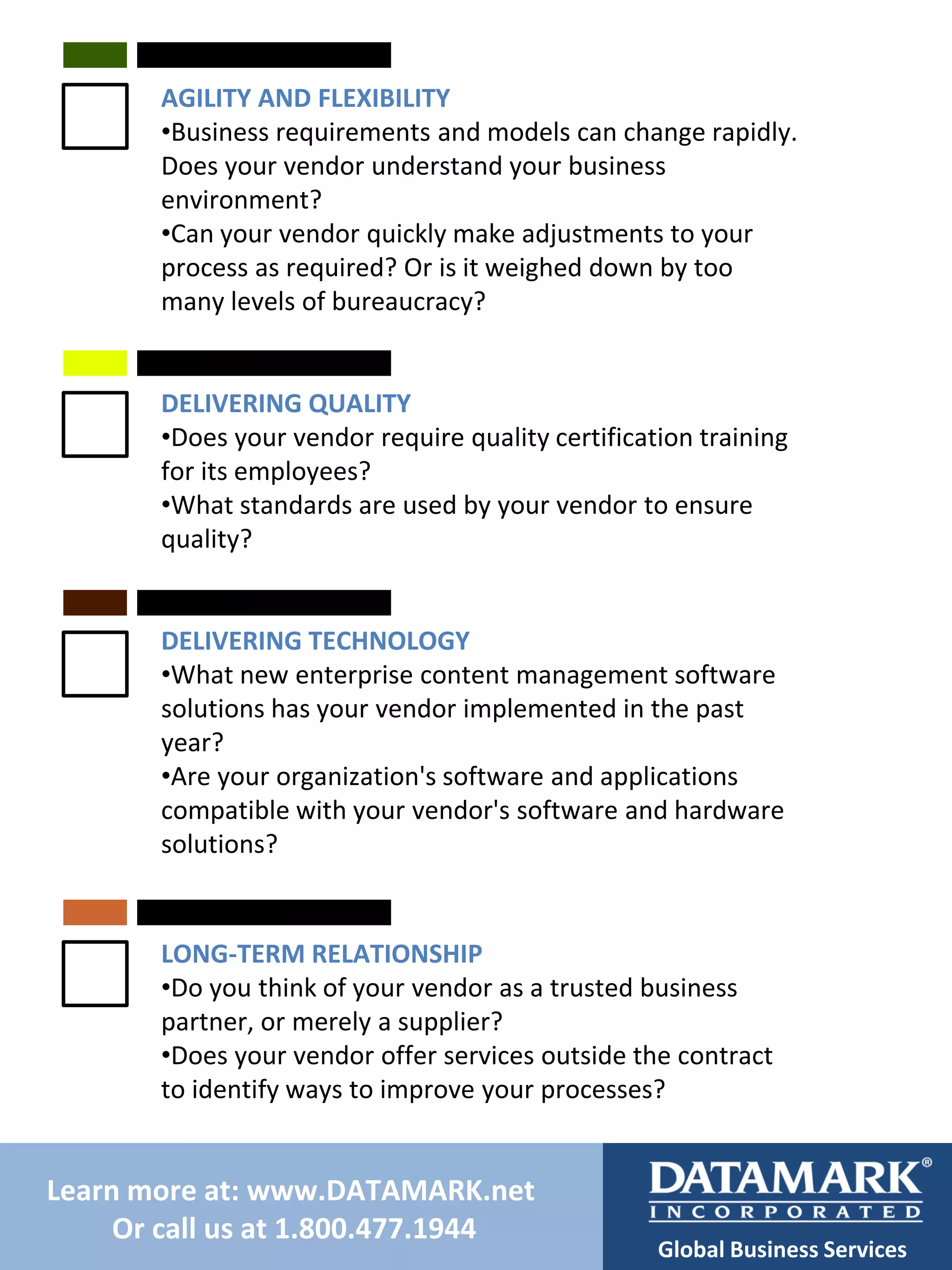 AGILITY AND FLEXIBILITY
•Business requirements and models can change rapidly.
Does your vendor understand your business
environment?
•Can your vendor quickly make adjustments to your
process as required? Or is it weighed down by too
many levels of bureaucracy?

DELIVERING QUALITY
•Does your vendor require quality certification training
for its employees?
•What standards are used by your vendor to ensure
quality?

DELIVERING TECHNOLOGY
•What new enterprise content management software
solutions has your vendor implemented in the past
year?
•Are your organization's software and applications
compatible with your vendor's software and hardware
solutions?

LONG-TERM RELATIONSHIP
•Do you think of your vendor as a trusted business
partner, or merely a supplier?
•Does your vendor offer services outside the contract
to identify ways to improve your processes?

Learn more at: www.DATAMARK.net
Or call us at 1.800.477.1944

Global Business Services

 