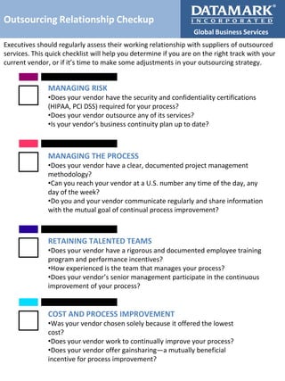 Outsourcing Relationship Checkup
Global Business Services
Executives should regularly assess their working relationship with suppliers of outsourced
services. This quick checklist will help you determine if you are on the right track with your
current vendor, or if it’s time to make some adjustments in your outsourcing strategy.

MANAGING RISK
•Does your vendor have the security and confidentiality certifications
(HIPAA, PCI DSS) required for your process?
•Does your vendor outsource any of its services?
•Is your vendor’s business continuity plan up to date?

MANAGING THE PROCESS
•Does your vendor have a clear, documented project management
methodology?
•Can you reach your vendor at a U.S. number any time of the day, any
day of the week?
•Do you and your vendor communicate regularly and share information
with the mutual goal of continual process improvement?

RETAINING TALENTED TEAMS
•Does your vendor have a rigorous and documented employee training
program and performance incentives?
•How experienced is the team that manages your process?
•Does your vendor’s senior management participate in the continuous
improvement of your process?

COST AND PROCESS IMPROVEMENT
•Was your vendor chosen solely because it offered the lowest
cost?
•Does your vendor work to continually improve your process?
•Does your vendor offer gainsharing—a mutually beneficial
incentive for process improvement?

 