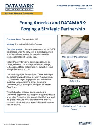 Young America and DATAMARK: Forging a Strategic Partnership 
Mail Center Management 
Data Entry 
Multichannel Customer Contact 
Customer Name: Young America, LLC 
Industry:Promotional Marketing Services 
Executive Summary: Business process outsourcing (BPO) has changed since the early days of the industry, when providers delivered transaction-based commodity services at the lowest possible cost. 
Today, BPO providers serve as strategic partners for clients, delivering process-improvement knowledge, technology and high-skill services in a pursuit of a long- term goal of mutual success. 
This paper highlights the new wave of BPO, focusing on the collaborative partnership between Young America, LLC, one of the largest engagement and promotional marketing companies in the United States, and DATAMARK, Inc., a leading BPO company based in El Paso, Texas. 
The collaboration between Young America and DATAMARK began with a 90-day pilot program for rebate processing. The partnership is now in its eighth year, and has grown to include multi-shore mailroom and data entry operations, and, most recently, bilingual customer contact services. 
©2014 DATAMARK, Inc. www.datamark.net 
Customer Relationship Case Study 
November 2014  