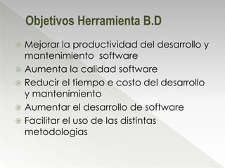 Objetivos Herramienta B.D
 Mejorar la productividad del desarrollo y
  mantenimiento software
 Aumenta la calidad software
 Reducir el tiempo e costo del desarrollo
  y mantenimiento
 Aumentar el desarrollo de software
 Facilitar el uso de las distintas
  metodologias
 
