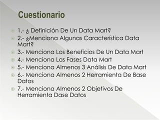 Cuestionario
   1.- ¿ Definición De Un Data Mart?
   2.- ¿Menciona Algunas Característica Data
    Mart?
   3.- Menciona Los Beneficios De Un Data Mart
   4.- Menciona Las Fases Data Mart
   5.- Menciona Almenos 3 Análisis De Data Mart
   6.- Menciona Almenos 2 Herramienta De Base
    Datos
   7.- Menciona Almenos 2 Objetivos De
    Herramienta Dase Datos
 