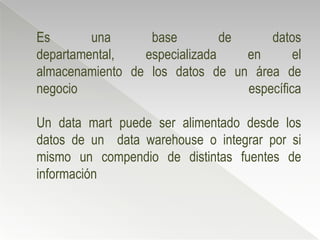 Es       una      base         de     datos
departamental,   especializada    en       el
almacenamiento de los datos de un área de
negocio                           específica

Un data mart puede ser alimentado desde los
datos de un data warehouse o integrar por si
mismo un compendio de distintas fuentes de
información
 