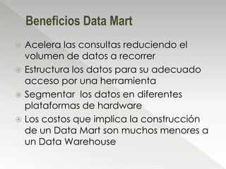 Beneficios Data Mart
 Acelera las consultas reduciendo el
  volumen de datos a recorrer
 Estructura los datos para su adecuado
  acceso por una herramienta
 Segmentar los datos en diferentes
  plataformas de hardware
 Los costos que implica la construcción
  de un Data Mart son muchos menores a
  un Data Warehouse
 