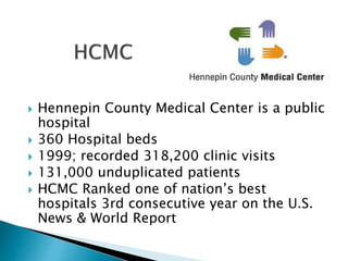  Hennepin County Medical Center is a public
hospital
 360 Hospital beds
 1999; recorded 318,200 clinic visits
 131,000 unduplicated patients
 HCMC Ranked one of nation’s best
hospitals 3rd consecutive year on the U.S.
News & World Report
 
