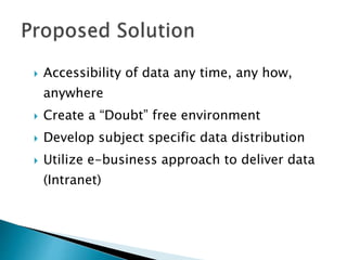  Accessibility of data any time, any how,
anywhere
 Create a “Doubt” free environment
 Develop subject specific data distribution
 Utilize e-business approach to deliver data
(Intranet)
 