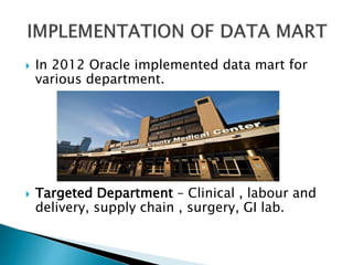  In 2012 Oracle implemented data mart for
various department.
 Targeted Department – Clinical , labour and
delivery, supply chain , surgery, GI lab.
 
