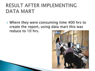  Where they were consuming time 400 hrs to
create the report, using data mart this was
reduce to 10 hrs.
 