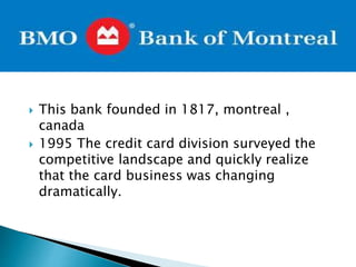  This bank founded in 1817, montreal ,
canada
 1995 The credit card division surveyed the
competitive landscape and quickly realize
that the card business was changing
dramatically.
 