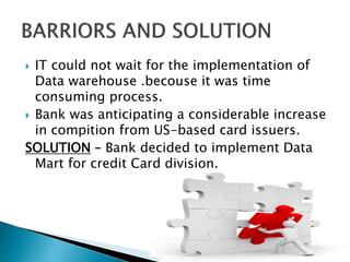  IT could not wait for the implementation of
Data warehouse .becouse it was time
consuming process.
 Bank was anticipating a considerable increase
in compition from US-based card issuers.
SOLUTION – Bank decided to implement Data
Mart for credit Card division.
 