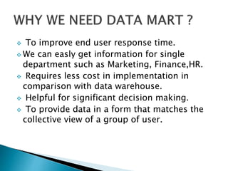  To improve end user response time.
 We can easly get information for single
department such as Marketing, Finance,HR.
 Requires less cost in implementation in
comparison with data warehouse.
 Helpful for significant decision making.
 To provide data in a form that matches the
collective view of a group of user.
 