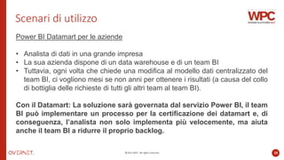 ©2022 WPC. All rights reserved. 10
Scenari di utilizzo
Power BI Datamart per le aziende
• Analista di dati in una grande impresa
• La sua azienda dispone di un data warehouse e di un team BI
• Tuttavia, ogni volta che chiede una modifica al modello dati centralizzato del
team BI, ci vogliono mesi se non anni per ottenere i risultati (a causa del collo
di bottiglia delle richieste di tutti gli altri team al team BI).
Con il Datamart: La soluzione sarà governata dal servizio Power BI, il team
BI può implementare un processo per la certificazione dei datamart e, di
conseguenza, l’analista non solo implementa più velocemente, ma aiuta
anche il team BI a ridurre il proprio backlog.
 